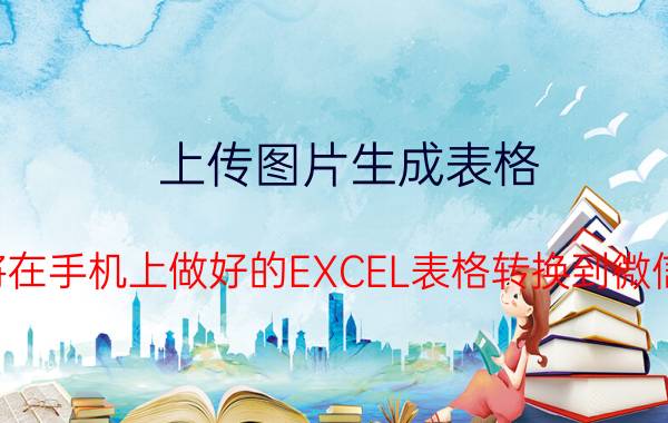 上传图片生成表格 如何将在手机上做好的EXCEL表格转换到微信发送？